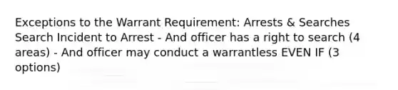 Exceptions to the Warrant Requirement: Arrests & Searches Search Incident to Arrest - And officer has a right to search (4 areas) - And officer may conduct a warrantless EVEN IF (3 options)