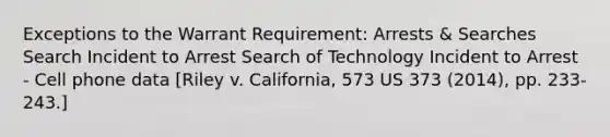 Exceptions to the Warrant Requirement: Arrests & Searches Search Incident to Arrest Search of Technology Incident to Arrest - Cell phone data [Riley v. California, 573 US 373 (2014), pp. 233-243.]