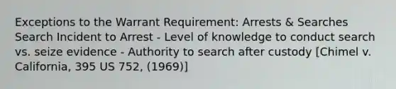 Exceptions to the Warrant Requirement: Arrests & Searches Search Incident to Arrest - Level of knowledge to conduct search vs. seize evidence - Authority to search after custody [Chimel v. California, 395 US 752, (1969)]