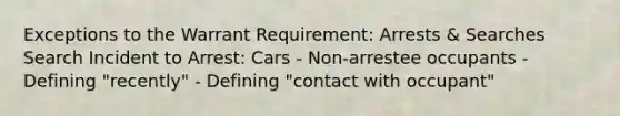 Exceptions to the Warrant Requirement: Arrests & Searches Search Incident to Arrest: Cars - Non-arrestee occupants - Defining "recently" - Defining "contact with occupant"