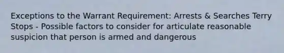 Exceptions to the Warrant Requirement: Arrests & Searches Terry Stops - Possible factors to consider for articulate reasonable suspicion that person is armed and dangerous