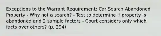 Exceptions to the Warrant Requirement: Car Search Abandoned Property - Why not a search? - Test to determine if property is abandoned and 2 sample factors - Court considers only which facts over others? (p. 294)