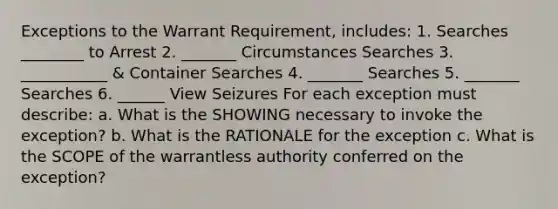 Exceptions to the Warrant Requirement, includes: 1. Searches ________ to Arrest 2. _______ Circumstances Searches 3. ___________ & Container Searches 4. _______ Searches 5. _______ Searches 6. ______ View Seizures For each exception must describe: a. What is the SHOWING necessary to invoke the exception? b. What is the RATIONALE for the exception c. What is the SCOPE of the warrantless authority conferred on the exception?