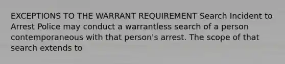 EXCEPTIONS TO THE WARRANT REQUIREMENT Search Incident to Arrest Police may conduct a warrantless search of a person contemporaneous with that person's arrest. The scope of that search extends to