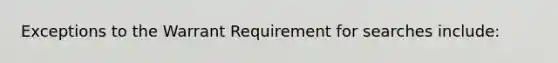 Exceptions to the Warrant Requirement for searches include: