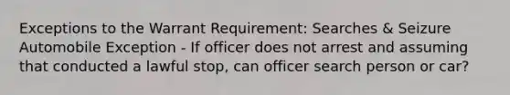 Exceptions to the Warrant Requirement: Searches & Seizure Automobile Exception - If officer does not arrest and assuming that conducted a lawful stop, can officer search person or car?