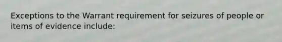 Exceptions to the Warrant requirement for seizures of people or items of evidence include: