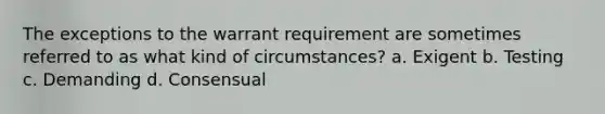 The exceptions to the warrant requirement are sometimes referred to as what kind of circumstances? a. Exigent b. Testing c. Demanding d. Consensual