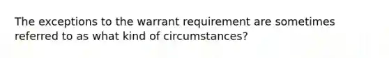 The exceptions to the warrant requirement are sometimes referred to as what kind of circumstances?