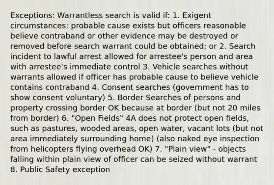 Exceptions: Warrantless search is valid if: 1. Exigent circumstances: probable cause exists but officers reasonable believe contraband or other evidence may be destroyed or removed before search warrant could be obtained; or 2. Search incident to lawful arrest allowed for arrestee's person and area with arrestee's immediate control 3. Vehicle searches without warrants allowed if officer has probable cause to believe vehicle contains contraband 4. Consent searches (government has to show consent voluntary) 5. Border Searches of persons and property crossing border OK because at border (but not 20 miles from border) 6. "Open Fields" 4A does not protect open fields, such as pastures, wooded areas, open water, vacant lots (but not area immediately surrounding home) (also naked eye inspection from helicopters flying overhead OK) 7. "Plain view" - objects falling within plain view of officer can be seized without warrant 8. Public Safety exception