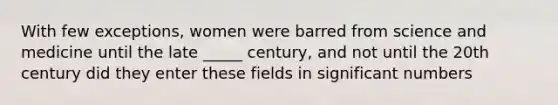 With few exceptions, women were barred from science and medicine until the late _____ century, and not until the 20th century did they enter these fields in significant numbers