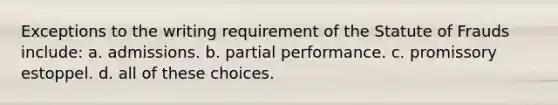 Exceptions to the writing requirement of the Statute of Frauds include: a. admissions. b. partial performance. c. promissory estoppel. d. all of these choices.