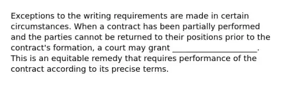 Exceptions to the writing requirements are made in certain circumstances. When a contract has been partially performed and the parties cannot be returned to their positions prior to the contract's formation, a court may grant _____________________. This is an equitable remedy that requires performance of the contract according to its precise terms.