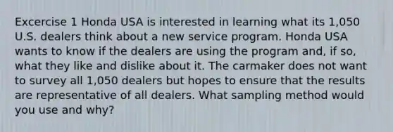 Excercise 1 Honda USA is interested in learning what its 1,050 U.S. dealers think about a new service program. Honda USA wants to know if the dealers are using the program and, if so, what they like and dislike about it. The carmaker does not want to survey all 1,050 dealers but hopes to ensure that the results are representative of all dealers. What sampling method would you use and why?