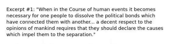 Excerpt #1: "When in the Course of human events it becomes necessary for one people to dissolve the political bonds which have connected them with another... a decent respect to the opinions of mankind requires that they should declare the causes which impel them to the separation."