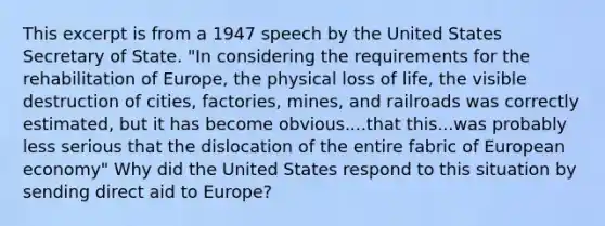 This excerpt is from a 1947 speech by the United States Secretary of State. "In considering the requirements for the rehabilitation of Europe, the physical loss of life, the visible destruction of cities, factories, mines, and railroads was correctly estimated, but it has become obvious....that this...was probably less serious that the dislocation of the entire fabric of European economy" Why did the United States respond to this situation by sending direct aid to Europe?