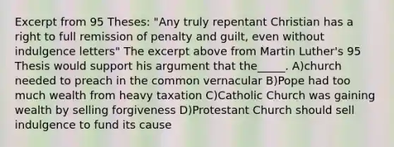 Excerpt from 95 Theses: "Any truly repentant Christian has a right to full remission of penalty and guilt, even without indulgence letters" The excerpt above from Martin Luther's 95 Thesis would support his argument that the_____. A)church needed to preach in the common vernacular B)Pope had too much wealth from heavy taxation C)Catholic Church was gaining wealth by selling forgiveness D)Protestant Church should sell indulgence to fund its cause