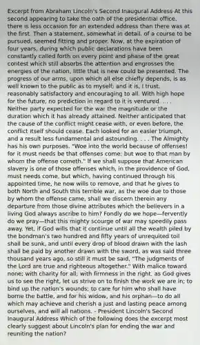 Excerpt from Abraham Lincoln's Second Inaugural Address At this second appearing to take the oath of the presidential office, there is less occasion for an extended address than there was at the first. Then a statement, somewhat in detail, of a course to be pursued, seemed fitting and proper. Now, at the expiration of four years, during which public declarations have been constantly called forth on every point and phase of the great contest which still absorbs the attention and engrosses the energies of the nation, little that is new could be presented. The progress of our arms, upon which all else chiefly depends, is as well known to the public as to myself; and it is, I trust, reasonably satisfactory and encouraging to all. With high hope for the future, no prediction in regard to it is ventured. . . . Neither party expected for the war the magnitude or the duration which it has already attained. Neither anticipated that the cause of the conflict might cease with, or even before, the conflict itself should cease. Each looked for an easier triumph, and a result less fundamental and astounding. . . . The Almighty has his own purposes. "Woe into the world because of offenses! for it must needs be that offenses come; but woe to that man by whom the offense cometh." If we shall suppose that American slavery is one of those offenses which, in the providence of God, must needs come, but which, having continued through his appointed time, he now wills to remove, and that he gives to both North and South this terrible war, as the woe due to those by whom the offense came, shall we discern therein any departure from those divine attributes which the believers in a living God always ascribe to him? Fondly do we hope—fervently do we pray—that this mighty scourge of war may speedily pass away. Yet, if God wills that it continue until all the wealth piled by the bondman's two hundred and fifty years of unrequited toil shall be sunk, and until every drop of blood drawn with the lash shall be paid by another drawn with the sword, as was said three thousand years ago, so still it must be said, "The judgments of the Lord are true and righteous altogether." With malice toward none; with charity for all; with firmness in the right, as God gives us to see the right, let us strive on to finish the work we are in; to bind up the nation's wounds; to care for him who shall have borne the battle, and for his widow, and his orphan—to do all which may achieve and cherish a just and lasting peace among ourselves, and will all nations. - President Lincoln's Second Inaugural Address Which of the following does the excerpt most clearly suggest about Lincoln's plan for ending the war and reuniting the nation?