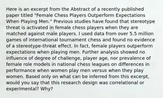 Here is an excerpt from the Abstract of a recently published paper titled "Female Chess Players Outperform Expectations When Playing Men." Previous studies have found that stereotype threat is activated in female chess players when they are matched against male players. I used data from over 5.5 million games of international tournament chess and found no evidence of a stereotype-threat effect. In fact, female players outperform expectations when playing men. Further analysis showed no influence of degree of challenge, player age, nor prevalence of female role models in national chess leagues on differences in performance when women play men versus when they play women. Based only on what can be inferred from this excerpt, would you say that this research design was correlational or experimental? Why?