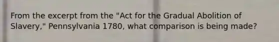 From the excerpt from the "Act for the Gradual Abolition of Slavery," Pennsylvania 1780, what comparison is being made?