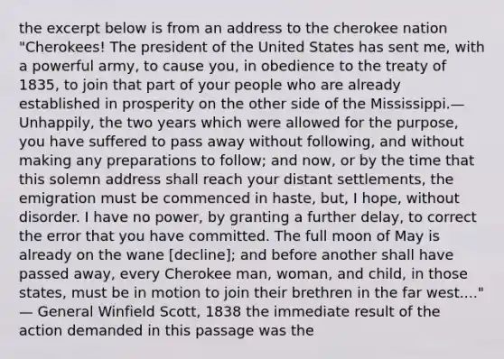 the excerpt below is from an address to the cherokee nation "Cherokees! The president of the United States has sent me, with a powerful army, to cause you, in obedience to the treaty of 1835, to join that part of your people who are already established in prosperity on the other side of the Mississippi.— Unhappily, the two years which were allowed for the purpose, you have suffered to pass away without following, and without making any preparations to follow; and now, or by the time that this solemn address shall reach your distant settlements, the emigration must be commenced in haste, but, I hope, without disorder. I have no power, by granting a further delay, to correct the error that you have committed. The full moon of May is already on the wane [decline]; and before another shall have passed away, every Cherokee man, woman, and child, in those states, must be in motion to join their brethren in the far west...." — General Winfield Scott, 1838 the immediate result of the action demanded in this passage was the