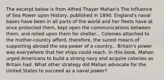 The excerpt below is from Alfred Thayer Mahan's The Influence of Sea Power upon History, published in 1890. England's naval bases have been in all parts of the world and her fleets have at once protected them, kept open the communications between them, and relied upon them for shelter... Colonies attached to the mother-country afford, therefore, the surest means of supporting abroad the sea power of a country... Britain's power was everywhere that her ships could reach. In this book, Mahan urged Americans to build a strong navy and acquire colonies as Britain had. What other strategy did Mahan advocate for the United States to succeed as a naval power?