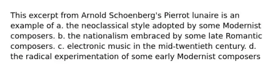 This excerpt from Arnold Schoenberg's Pierrot lunaire is an example of a. the neoclassical style adopted by some Modernist composers. b. the nationalism embraced by some late Romantic composers. c. electronic music in the mid-twentieth century. d. the radical experimentation of some early Modernist composers