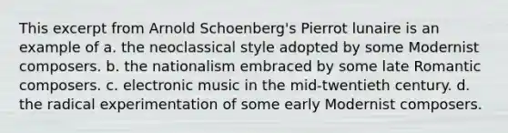 This excerpt from Arnold Schoenberg's Pierrot lunaire is an example of a. the neoclassical style adopted by some Modernist composers. b. the nationalism embraced by some late Romantic composers. c. electronic music in the mid-twentieth century. d. the radical experimentation of some early Modernist composers.