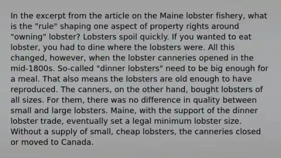 In the excerpt from the article on the Maine lobster fishery, what is the "rule" shaping one aspect of property rights around "owning" lobster? Lobsters spoil quickly. If you wanted to eat lobster, you had to dine where the lobsters were. All this changed, however, when the lobster canneries opened in the mid-1800s. So-called "dinner lobsters" need to be big enough for a meal. That also means the lobsters are old enough to have reproduced. The canners, on the other hand, bought lobsters of all sizes. For them, there was no difference in quality between small and large lobsters. Maine, with the support of the dinner lobster trade, eventually set a legal minimum lobster size. Without a supply of small, cheap lobsters, the canneries closed or moved to Canada.