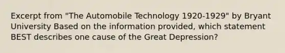 Excerpt from "The Automobile Technology 1920-1929" by Bryant University Based on the information provided, which statement BEST describes one cause of the Great Depression?