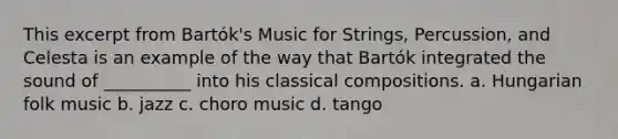 This excerpt from Bartók's Music for Strings, Percussion, and Celesta is an example of the way that Bartók integrated the sound of __________ into his classical compositions. a. Hungarian folk music b. jazz c. choro music d. tango