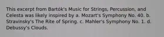 This excerpt from Bartók's Music for Strings, Percussion, and Celesta was likely inspired by a. Mozart's Symphony No. 40. b. Stravinsky's The Rite of Spring. c. Mahler's Symphony No. 1. d. Debussy's Clouds.