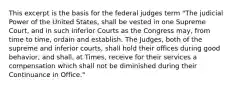 This excerpt is the basis for the federal judges term "The judicial Power of the United States, shall be vested in one Supreme Court, and in such inferior Courts as the Congress may, from time to time, ordain and establish. The Judges, both of the supreme and inferior courts, shall hold their offices during good behavior, and shall, at Times, receive for their services a compensation which shall not be diminished during their Continuance in Office."