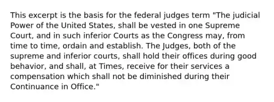 This excerpt is the basis for the federal judges term "The judicial Power of the United States, shall be vested in one Supreme Court, and in such inferior Courts as the Congress may, from time to time, ordain and establish. The Judges, both of the supreme and inferior courts, shall hold their offices during good behavior, and shall, at Times, receive for their services a compensation which shall not be diminished during their Continuance in Office."