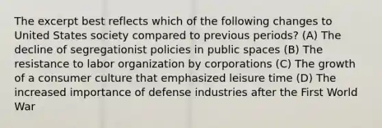 The excerpt best reflects which of the following changes to United States society compared to previous periods? (A) The decline of segregationist policies in public spaces (B) The resistance to labor organization by corporations (C) The growth of a consumer culture that emphasized leisure time (D) The increased importance of defense industries after the First World War