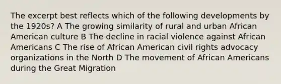 The excerpt best reflects which of the following developments by the 1920s? A The growing similarity of rural and urban African American culture B The decline in racial violence against African Americans C The rise of African American civil rights advocacy organizations in the North D The movement of African Americans during the Great Migration