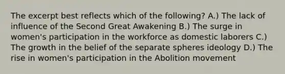 The excerpt best reflects which of the following? A.) The lack of influence of the Second Great Awakening B.) The surge in women's participation in the workforce as domestic laborers C.) The growth in the belief of the separate spheres ideology D.) The rise in women's participation in the Abolition movement