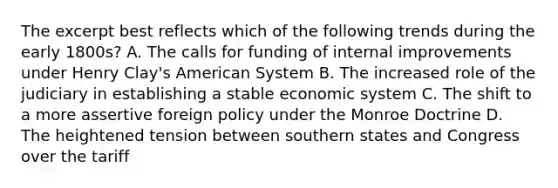 The excerpt best reflects which of the following trends during the early 1800s? A. The calls for funding of internal improvements under Henry Clay's American System B. The increased role of the judiciary in establishing a stable economic system C. The shift to a more assertive foreign policy under the Monroe Doctrine D. The heightened tension between southern states and Congress over the tariff