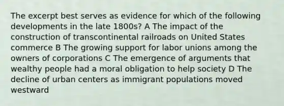 The excerpt best serves as evidence for which of the following developments in the late 1800s? A The impact of the construction of transcontinental railroads on United States commerce B The growing support for labor unions among the owners of corporations C The emergence of arguments that wealthy people had a moral obligation to help society D The decline of urban centers as immigrant populations moved westward