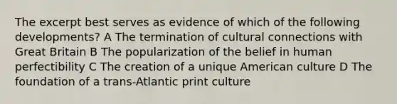 The excerpt best serves as evidence of which of the following developments? A The termination of cultural connections with Great Britain B The popularization of the belief in human perfectibility C The creation of a unique American culture D The foundation of a trans-Atlantic print culture