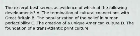 The excerpt best serves as evidence of which of the following developments? A. The termination of cultural connections with Great Britain B. The popularization of the belief in human perfectibility C. The creation of a unique American culture D. The foundation of a trans-Atlantic print culture