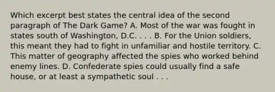 Which excerpt best states the central idea of the second paragraph of The Dark Game? A. Most of the war was fought in states south of Washington, D.C. . . . B. For the Union soldiers, this meant they had to fight in unfamiliar and hostile territory. C. This matter of geography affected the spies who worked behind enemy lines. D. Confederate spies could usually find a safe house, or at least a sympathetic soul . . .