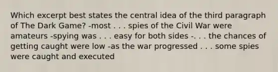 Which excerpt best states the central idea of the third paragraph of The Dark Game? -most . . . spies of the Civil War were amateurs -spying was . . . easy for both sides -. . . the chances of getting caught were low -as the war progressed . . . some spies were caught and executed