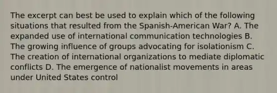 The excerpt can best be used to explain which of the following situations that resulted from the Spanish-American War? A. The expanded use of international communication technologies B. The growing influence of groups advocating for isolationism C. The creation of international organizations to mediate diplomatic conflicts D. The emergence of nationalist movements in areas under United States control