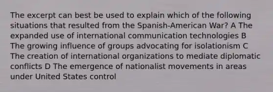 The excerpt can best be used to explain which of the following situations that resulted from the Spanish-American War? A The expanded use of international communication technologies B The growing influence of groups advocating for isolationism C The creation of international organizations to mediate diplomatic conflicts D The emergence of nationalist movements in areas under United States control