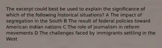 The excerpt could best be used to explain the significance of which of the following historical situations? A The impact of segregation in the South B The result of federal policies toward American Indian nations C The role of journalism in reform movements D The challenges faced by immigrants settling in the West