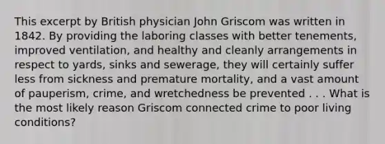 This excerpt by British physician John Griscom was written in 1842. By providing the laboring classes with better tenements, improved ventilation, and healthy and cleanly arrangements in respect to yards, sinks and sewerage, they will certainly suffer less from sickness and premature mortality, and a vast amount of pauperism, crime, and wretchedness be prevented . . . What is the most likely reason Griscom connected crime to poor living conditions?