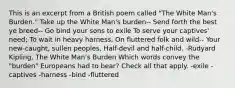 This is an excerpt from a British poem called "The White Man's Burden." Take up the White Man's burden-- Send forth the best ye breed-- Go bind your sons to exile To serve your captives' need; To wait in heavy harness, On fluttered folk and wild-- Your new-caught, sullen peoples, Half-devil and half-child. -Rudyard Kipling, The White Man's Burden Which words convey the "burden" Europeans had to bear? Check all that apply. -exile -captives -harness -bind -fluttered