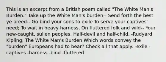 This is an excerpt from a British poem called "The White Man's Burden." Take up the White Man's burden-- Send forth the best ye breed-- Go bind your sons to exile To serve your captives' need; To wait in heavy harness, On fluttered folk and wild-- Your new-caught, sullen peoples, Half-devil and half-child. -Rudyard Kipling, The White Man's Burden Which words convey the "burden" Europeans had to bear? Check all that apply. -exile -captives -harness -bind -fluttered