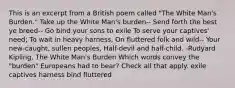 This is an excerpt from a British poem called "The White Man's Burden." Take up the White Man's burden-- Send forth the best ye breed-- Go bind your sons to exile To serve your captives' need; To wait in heavy harness, On fluttered folk and wild-- Your new-caught, sullen peoples, Half-devil and half-child. -Rudyard Kipling, The White Man's Burden Which words convey the "burden" Europeans had to bear? Check all that apply. exile captives harness bind fluttered